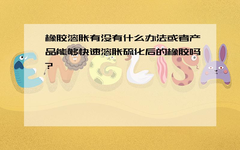 橡胶溶胀有没有什么办法或者产品能够快速溶胀硫化后的橡胶吗?