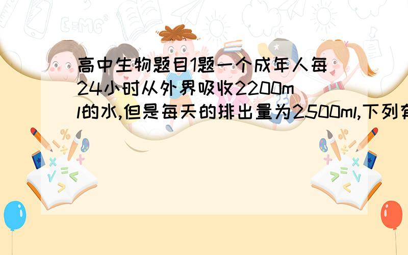 高中生物题目1题一个成年人每24小时从外界吸收2200ml的水,但是每天的排出量为2500ml,下列有关的说法正确的是（D）A．该成年人的肾小管重吸收能力减弱,导致体内的水分进出失衡B．该成年人