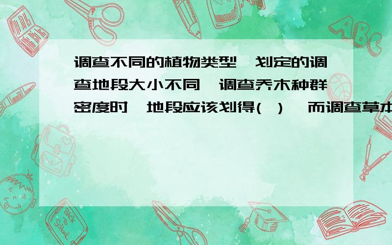 调查不同的植物类型,划定的调查地段大小不同,调查乔木种群密度时,地段应该划得( ）,而调查草本植物种群密度时,地段应该划得（ ） （填大或小）望详细分析为什么!