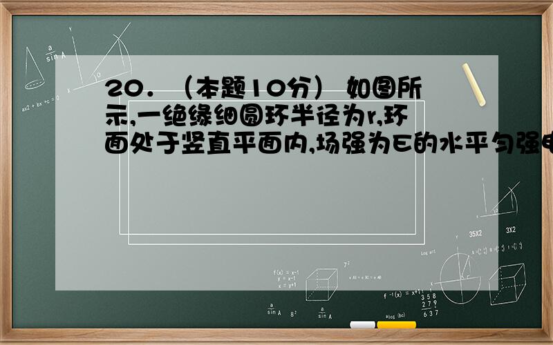 20．（本题10分） 如图所示,一绝缘细圆环半径为r,环面处于竖直平面内,场强为E的水平匀强电场与圆环平面平行.环上穿有一电量为＋q、质量为m的小球,可沿圆环做无摩擦的圆周运动.电场力大