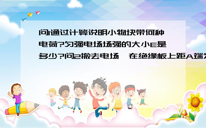 问1通过计算说明小物块带何种电荷?匀强电场场强的大小E是多少?问2撤去电场,在绝缘板上距A端为x处固问1通过计算说明小物块带何种电荷?匀强电场场强的大小E是多少?   问2撤去电场,在绝缘