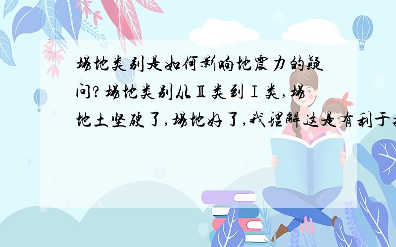 场地类别是如何影响地震力的疑问?场地类别从Ⅲ类到Ⅰ类,场地土坚硬了,场地好了,我理解这是有利于抗震了,地震力小了.但是从理论上是什么因素导致地震力小了,是因为场地类别好了,特征