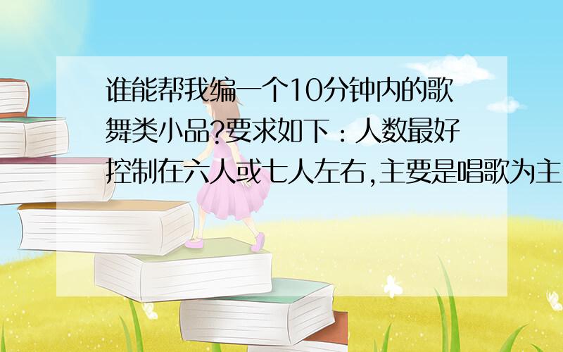 谁能帮我编一个10分钟内的歌舞类小品?要求如下：人数最好控制在六人或七人左右,主要是唱歌为主,跳舞...谁能帮我编一个10分钟内的歌舞类小品?要求如下：人数最好控制在六人或七人左右,