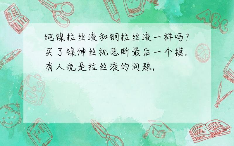 纯镍拉丝液和铜拉丝液一样吗?买了镍伸丝机总断最后一个模,有人说是拉丝液的问题,