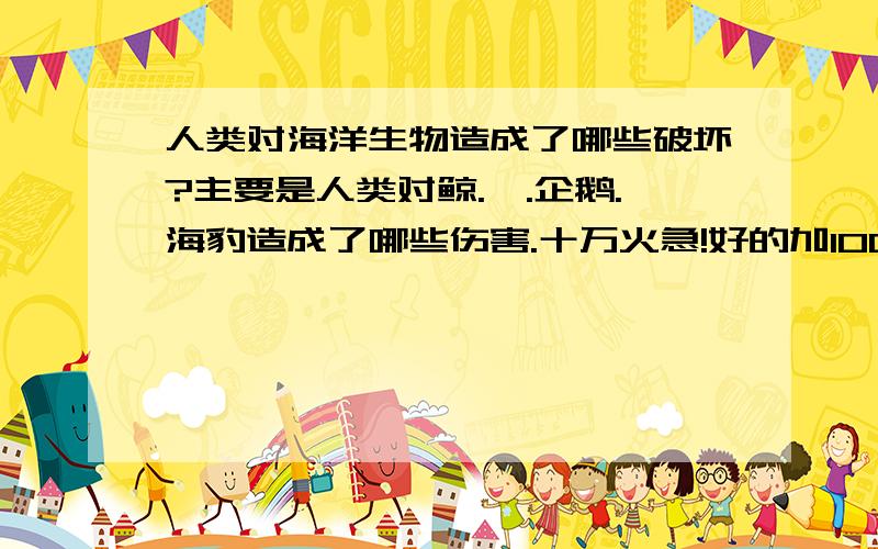 人类对海洋生物造成了哪些破坏?主要是人类对鲸.鲨.企鹅.海豹造成了哪些伤害.十万火急!好的加100分!