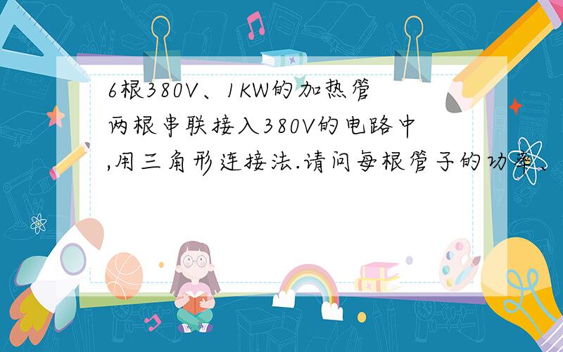 6根380V、1KW的加热管两根串联接入380V的电路中,用三角形连接法.请问每根管子的功率、电流是多少?