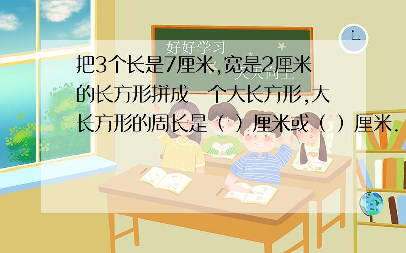 把3个长是7厘米,宽是2厘米的长方形拼成一个大长方形,大长方形的周长是（ ）厘米或（ ）厘米.