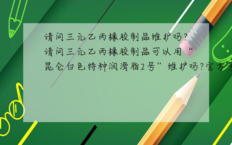 请问三元乙丙橡胶制品维护吗?请问三元乙丙橡胶制品可以用“昆仑白色特种润滑脂2号”维护吗?官方号称与橡胶制品相容性好,但不知道具体对三元乙丙橡胶制品如何.