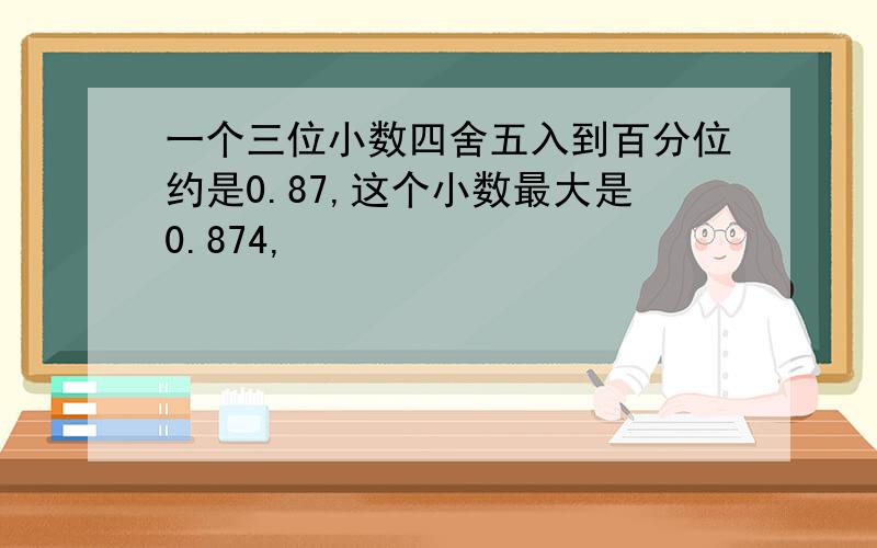 一个三位小数四舍五入到百分位约是0.87,这个小数最大是0.874,