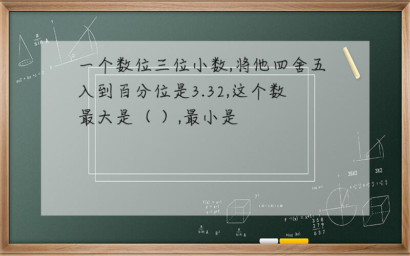 一个数位三位小数,将他四舍五入到百分位是3.32,这个数最大是（ ）,最小是