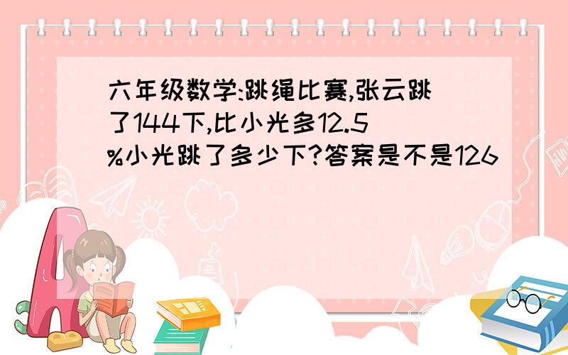 六年级数学:跳绳比赛,张云跳了144下,比小光多12.5%小光跳了多少下?答案是不是126