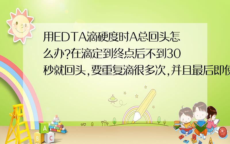 用EDTA滴硬度时A总回头怎么办?在滴定到终点后不到30秒就回头,要重复滴很多次,并且最后即使30秒不回头也会在1分钟内回头.这时记录的结果跟以往比起来仍然偏低,而且知道并非是水质异常.