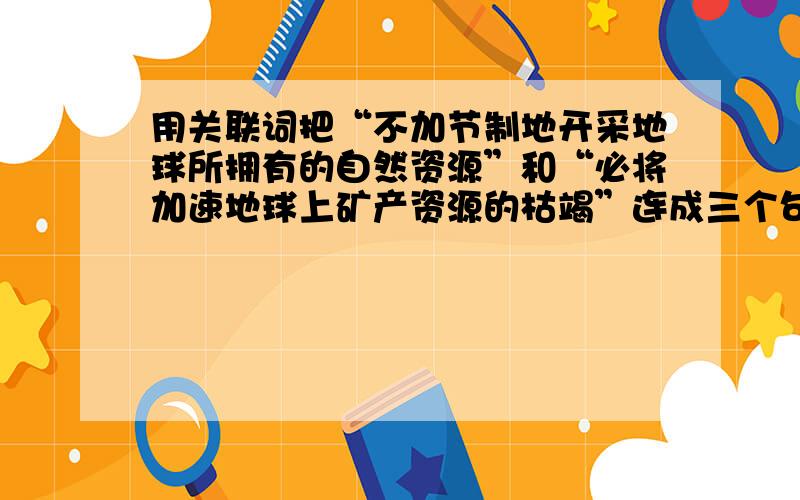 用关联词把“不加节制地开采地球所拥有的自然资源”和“必将加速地球上矿产资源的枯竭”连成三个句式不同