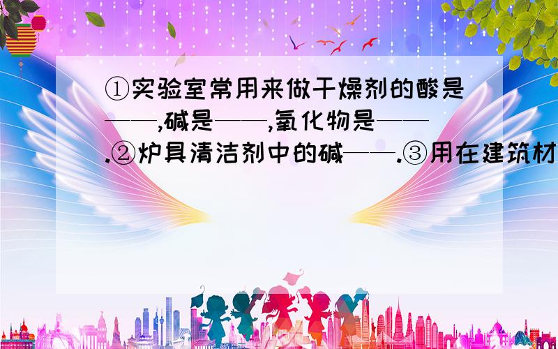 ①实验室常用来做干燥剂的酸是——,碱是——,氧化物是——.②炉具清洁剂中的碱——.③用在建筑材料上的碱——.④可作化肥并易挥发的碱——.⑤可制作叶脉书签的是10%的——溶液.⑥可用