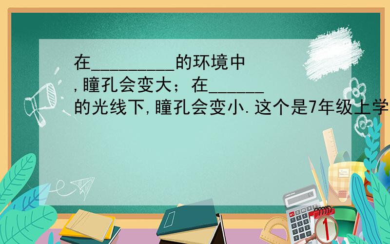 在_________的环境中,瞳孔会变大；在______的光线下,瞳孔会变小.这个是7年级上学期的科学练习册里的题目,（是11.2视觉 填空题的第6道）