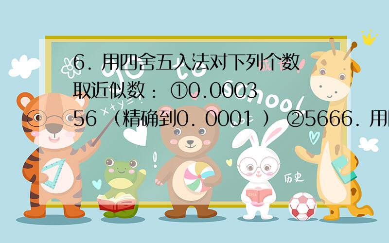 6. 用四舍五入法对下列个数取近似数： ①0.0003 56 （精确到0. 0001 ） ②5666. 用四舍五入法对下列个数取近似数：①0.0003 56 （精确到0. 0001 ）②566.123 5 （精确到个位）③3. 896 3（精确到0.01）④0