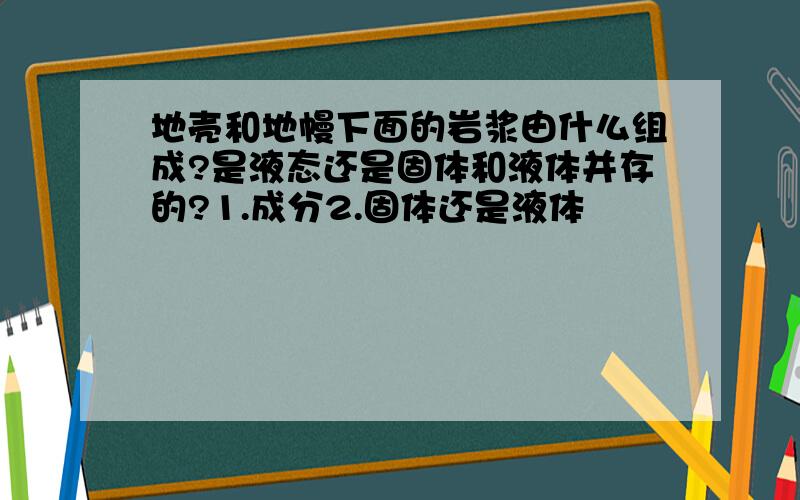 地壳和地幔下面的岩浆由什么组成?是液态还是固体和液体并存的?1.成分2.固体还是液体