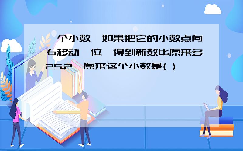 一个小数,如果把它的小数点向右移动一位,得到新数比原来多25.2,原来这个小数是( )