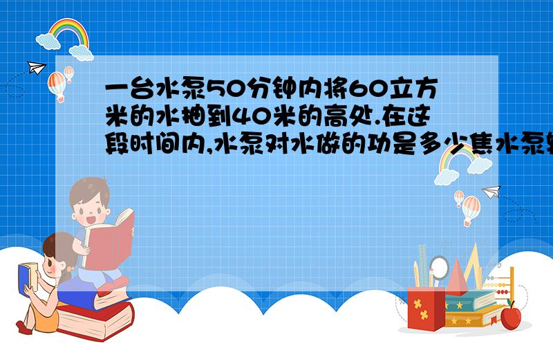 一台水泵50分钟内将60立方米的水抽到40米的高处.在这段时间内,水泵对水做的功是多少焦水泵输出功率是多少(g=10N/kg)