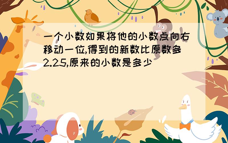 一个小数如果将他的小数点向右移动一位,得到的新数比原数多2.25,原来的小数是多少