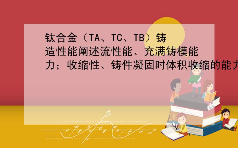 钛合金（TA、TC、TB）铸造性能阐述流性能、充满铸模能力；收缩性、铸件凝固时体积收缩的能力；偏析 指化学成分不均性；吸气性、在熔炼和浇注时吸收气体的性能.