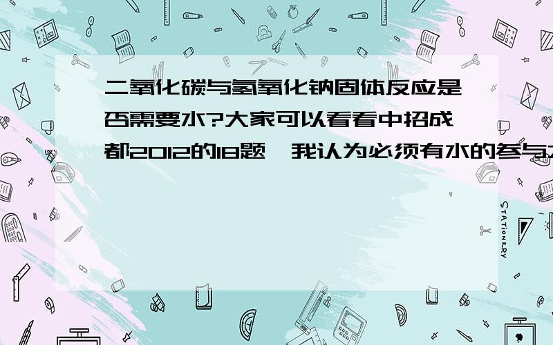 二氧化碳与氢氧化钠固体反应是否需要水?大家可以看看中招成都2012的18题,我认为必须有水的参与才能反应,只不过生成了更多的水抵消了,这里水是不是类似催化剂的作用,而这题中点明是氢