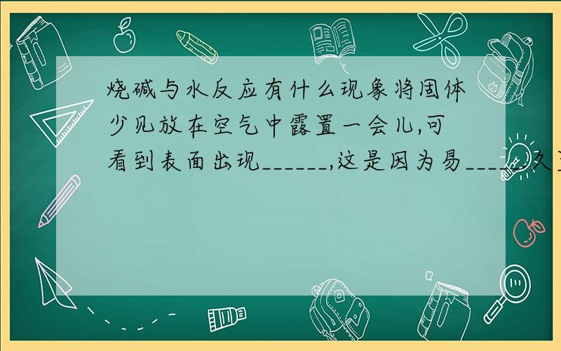 烧碱与水反应有什么现象将固体少见放在空气中露置一会儿,可看到表面出现______,这是因为易_____.久置后又变为白色固体,往该固体中滴加盐酸,可看到_______现象.所发生反应的化学方程式有1.__