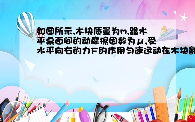 如图所示,木块质量为m,跟水平桌面间的动摩擦因数为μ,受水平向右的力F的作用匀速运动在木块翻动下落之前,下列说法正确的是(   )A推力F因木块悬空部分越来越大而变小B推力F因木块下落前