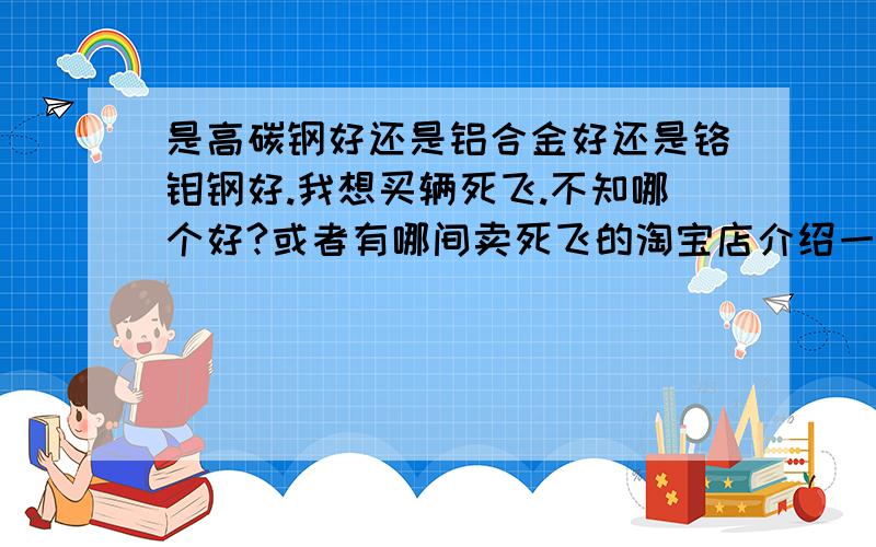 是高碳钢好还是铝合金好还是铬钼钢好.我想买辆死飞.不知哪个好?或者有哪间卖死飞的淘宝店介绍一下.