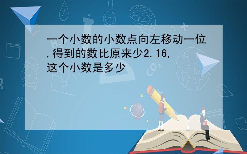 一个小数的小数点向左移动一位,得到的数比原来少2.16,这个小数是多少