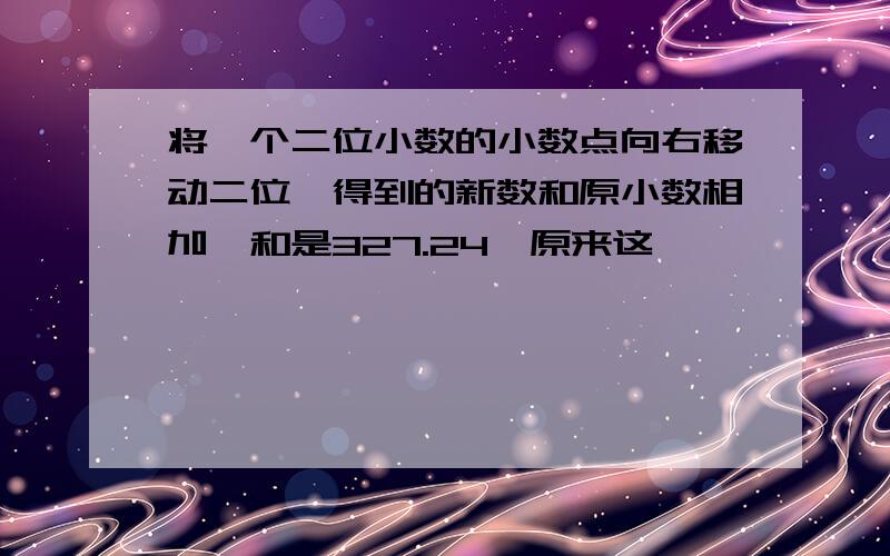 将一个二位小数的小数点向右移动二位,得到的新数和原小数相加,和是327.24,原来这