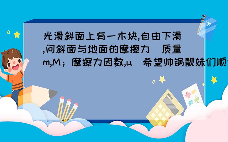 光滑斜面上有一木块,自由下滑,问斜面与地面的摩擦力（质量m,M；摩擦力因数,u）希望帅锅靓妹们顺便尽你们所能,加一些相关问题吧,(╯﹏╰)b,我吃东西啦,剩下的交给你们啦,嘻嘻如果斜面上