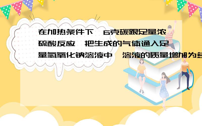 在加热条件下,6克碳跟足量浓硫酸反应,把生成的气体通入足量氢氧化钠溶液中,溶液的质量增加为多少克我自己算是59g,对么