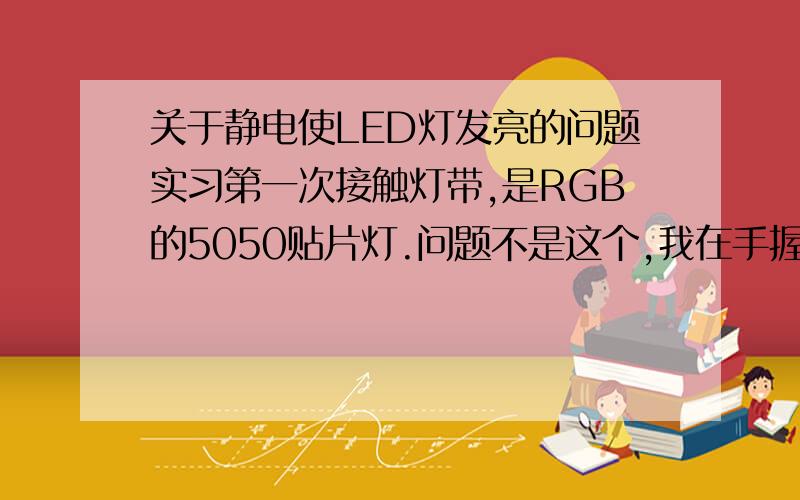 关于静电使LED灯发亮的问题实习第一次接触灯带,是RGB的5050贴片灯.问题不是这个,我在手握住的时候有个别灯持续发微弱的光,用另一直手按住相近的灯有的原有亮的灯会不发光,个别较远的灯