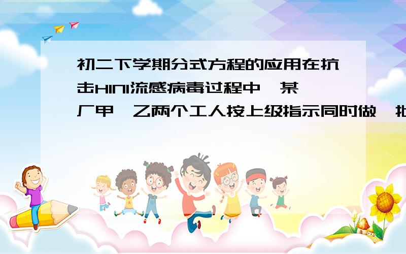 初二下学期分式方程的应用在抗击H1N1流感病毒过程中,某厂甲、乙两个工人按上级指示同时做一批等数量的防护服,开始时,乙比甲每天少做3件,为了完成甲、乙两两人都剩下80件时,乙比甲多做