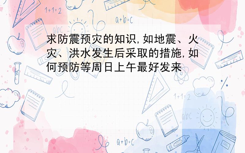 求防震预灾的知识,如地震、火灾、洪水发生后采取的措施,如何预防等周日上午最好发来