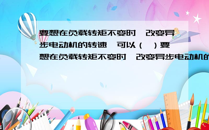 要想在负载转矩不变时,改变异步电动机的转速,可以（ ）要想在负载转矩不变时,改变异步电动机的转速,可以（ ） A、改变电源频率 B、改变电源电压 C、改变电机磁极对数 D、改变电机转子