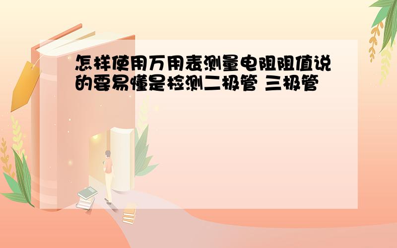 怎样使用万用表测量电阻阻值说的要易懂是检测二极管 三极管