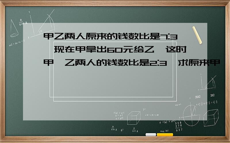 甲乙两人原来的钱数比是7:3,现在甲拿出60元给乙,这时甲、乙两人的钱数比是2:3,求原来甲、乙两人各有多少元钱?