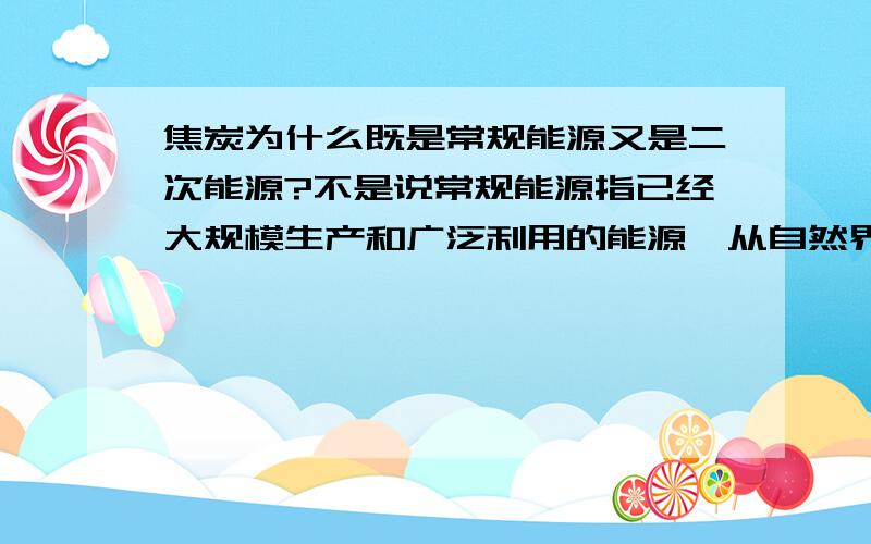 焦炭为什么既是常规能源又是二次能源?不是说常规能源指已经大规模生产和广泛利用的能源,从自然界中直接二次能源（secondary energy ）是指由一次能源经过加工转换以后得到的能源.那焦炭