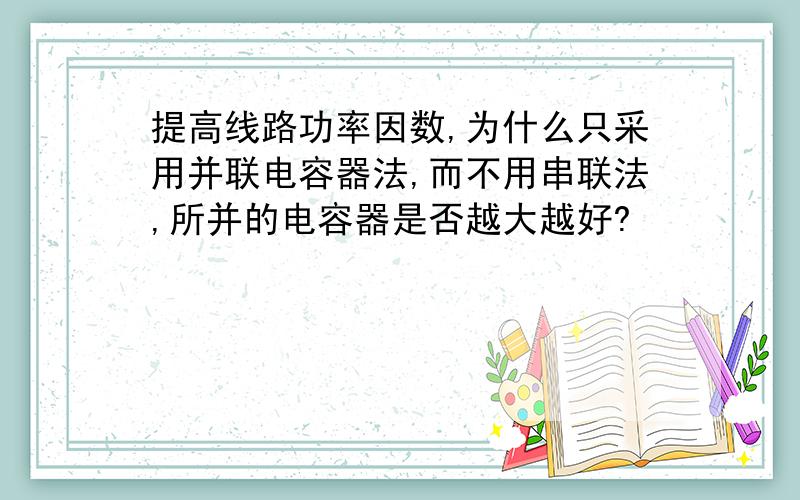 提高线路功率因数,为什么只采用并联电容器法,而不用串联法,所并的电容器是否越大越好?