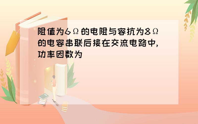 阻值为6Ω的电阻与容抗为8Ω的电容串联后接在交流电路中,功率因数为