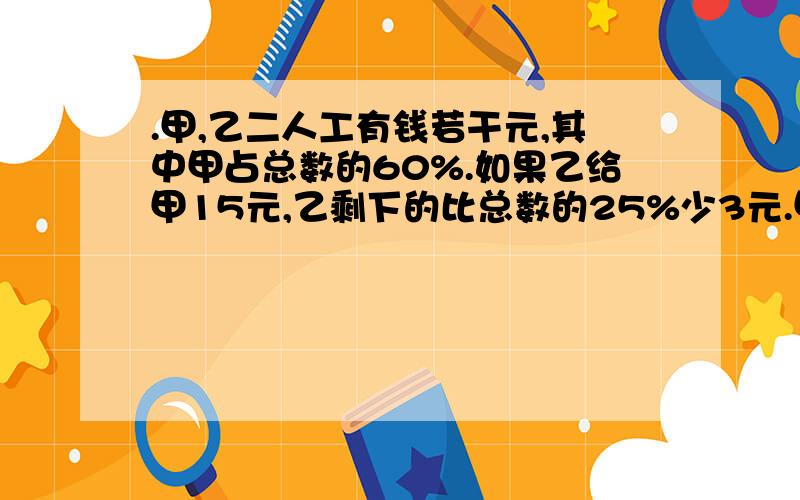 .甲,乙二人工有钱若干元,其中甲占总数的60%.如果乙给甲15元,乙剩下的比总数的25%少3元.甲乙二人原来各有多