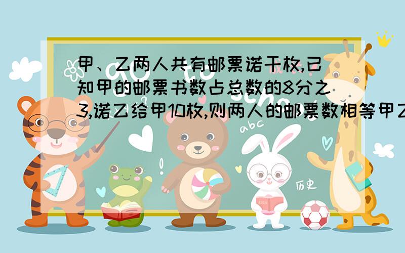 甲、乙两人共有邮票诺干枚,已知甲的邮票书数占总数的8分之3,诺乙给甲10枚,则两人的邮票数相等甲乙各有多少枚