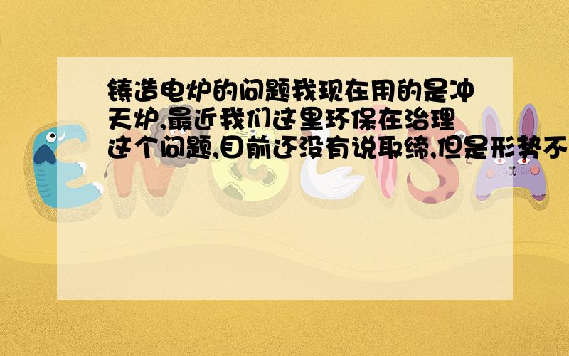 铸造电炉的问题我现在用的是冲天炉,最近我们这里环保在治理这个问题,目前还没有说取缔,但是形势不是很好,听说要换电炉,我现在对电炉没有什么概念,我想问一下如果我要换一套一小时能