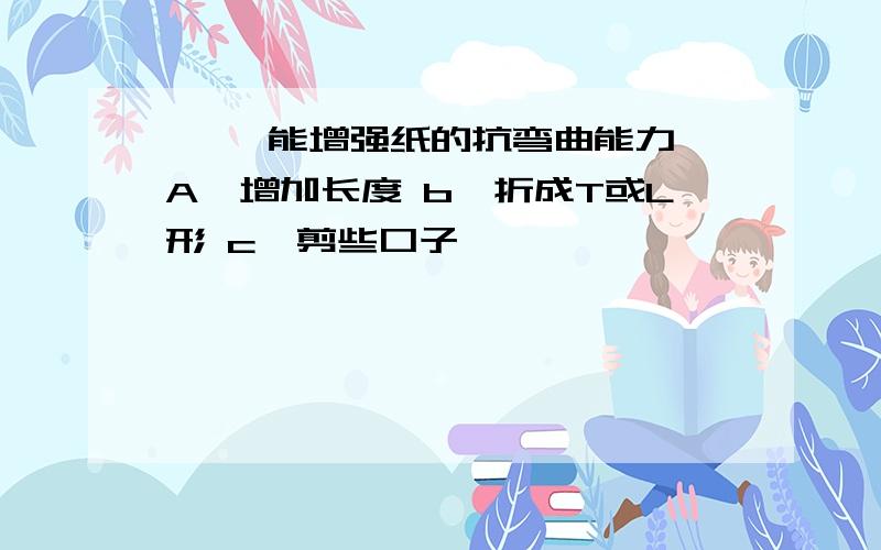 【 】能增强纸的抗弯曲能力 A、增加长度 b、折成T或L形 c、剪些口子