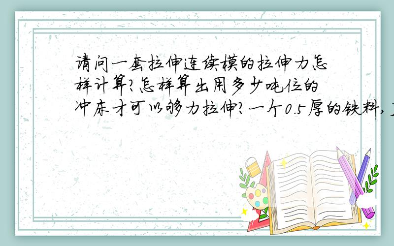 请问一套拉伸连续模的拉伸力怎样计算?怎样算出用多少吨位的冲床才可以够力拉伸?一个0.5厚的铁料,直径是25mm,深度是76mm,要开一套拉伸连续模具,请问要用多大的啤机才够力冲得出来?而且是