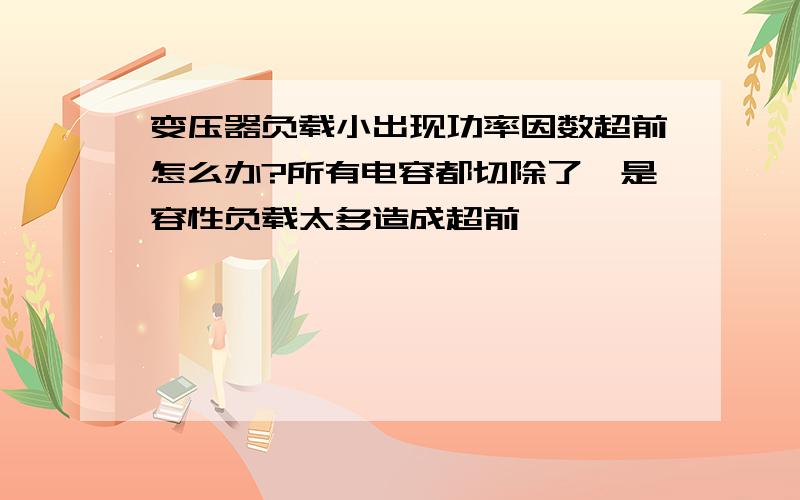 变压器负载小出现功率因数超前怎么办?所有电容都切除了,是容性负载太多造成超前