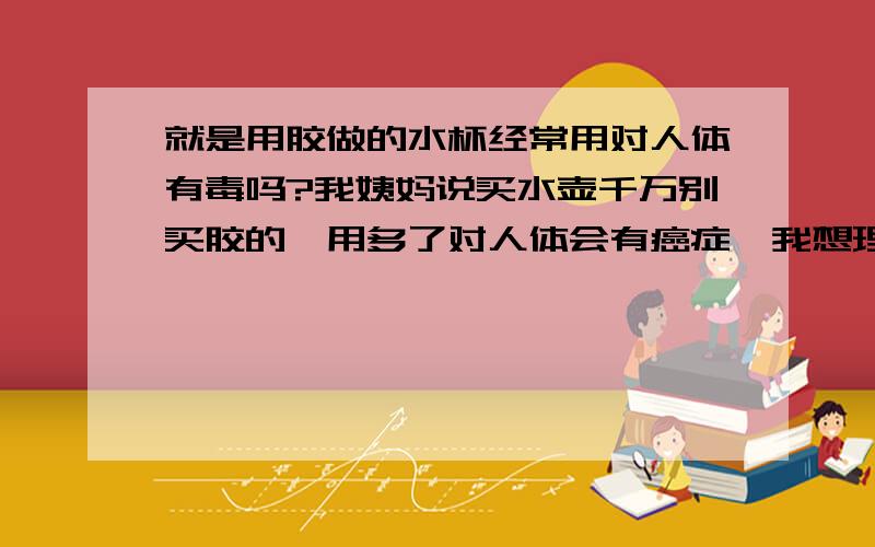 就是用胶做的水杯经常用对人体有毒吗?我姨妈说买水壶千万别买胶的,用多了对人体会有癌症,我想理解下胶杯对人体有什么危害,对了,我住宿的,一般水壶都是用来装开水的,自从我姨妈说别买