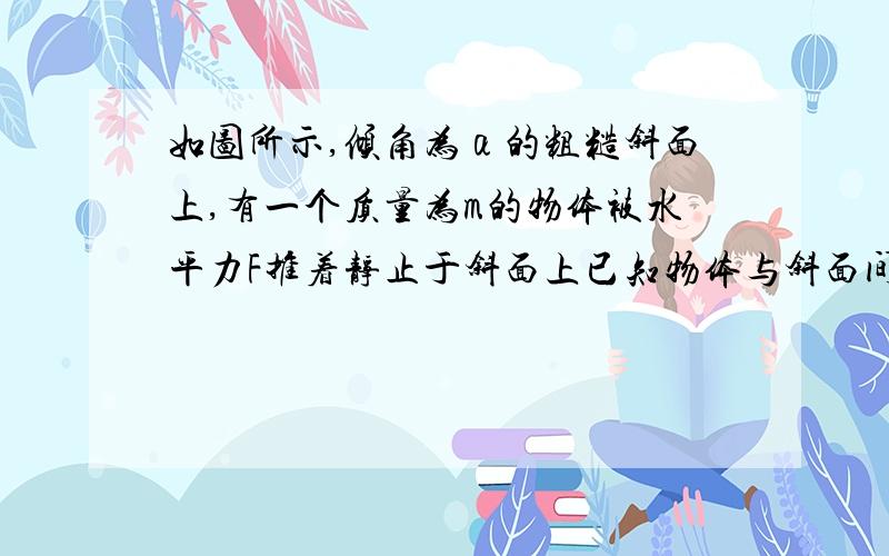 如图所示,倾角为α的粗糙斜面上,有一个质量为m的物体被水平力F推着静止于斜面上已知物体与斜面间的动摩擦因数为μ,且μ